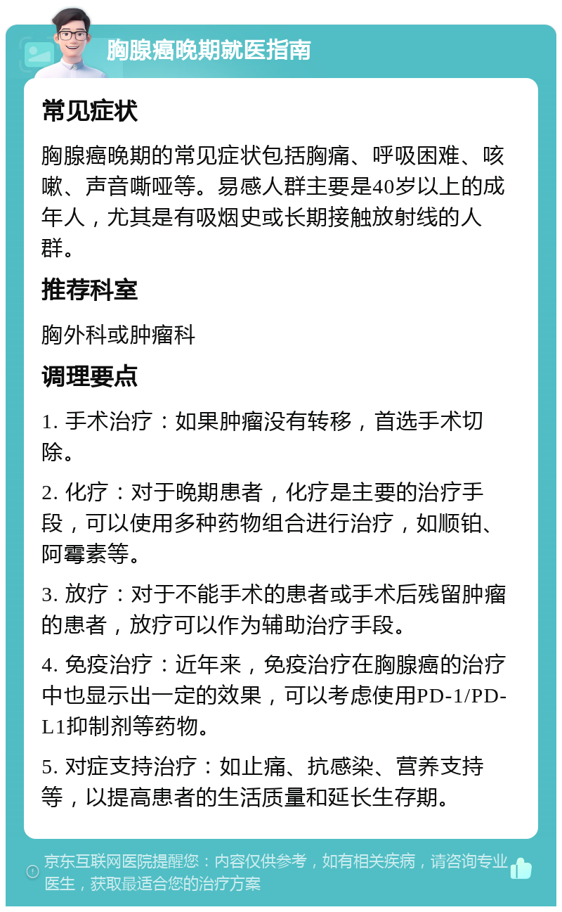 胸腺癌晚期就医指南 常见症状 胸腺癌晚期的常见症状包括胸痛、呼吸困难、咳嗽、声音嘶哑等。易感人群主要是40岁以上的成年人，尤其是有吸烟史或长期接触放射线的人群。 推荐科室 胸外科或肿瘤科 调理要点 1. 手术治疗：如果肿瘤没有转移，首选手术切除。 2. 化疗：对于晚期患者，化疗是主要的治疗手段，可以使用多种药物组合进行治疗，如顺铂、阿霉素等。 3. 放疗：对于不能手术的患者或手术后残留肿瘤的患者，放疗可以作为辅助治疗手段。 4. 免疫治疗：近年来，免疫治疗在胸腺癌的治疗中也显示出一定的效果，可以考虑使用PD-1/PD-L1抑制剂等药物。 5. 对症支持治疗：如止痛、抗感染、营养支持等，以提高患者的生活质量和延长生存期。