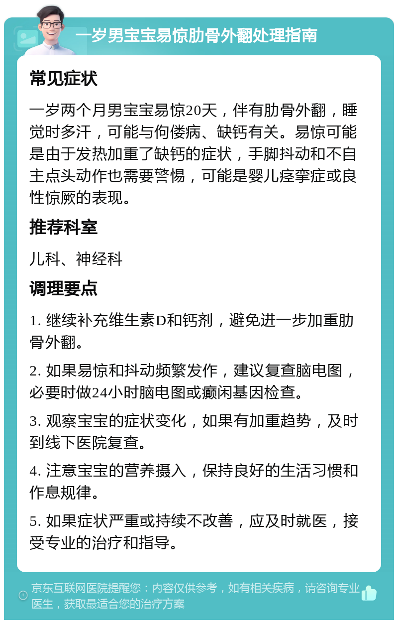 一岁男宝宝易惊肋骨外翻处理指南 常见症状 一岁两个月男宝宝易惊20天，伴有肋骨外翻，睡觉时多汗，可能与佝偻病、缺钙有关。易惊可能是由于发热加重了缺钙的症状，手脚抖动和不自主点头动作也需要警惕，可能是婴儿痉挛症或良性惊厥的表现。 推荐科室 儿科、神经科 调理要点 1. 继续补充维生素D和钙剂，避免进一步加重肋骨外翻。 2. 如果易惊和抖动频繁发作，建议复查脑电图，必要时做24小时脑电图或癫闲基因检查。 3. 观察宝宝的症状变化，如果有加重趋势，及时到线下医院复查。 4. 注意宝宝的营养摄入，保持良好的生活习惯和作息规律。 5. 如果症状严重或持续不改善，应及时就医，接受专业的治疗和指导。