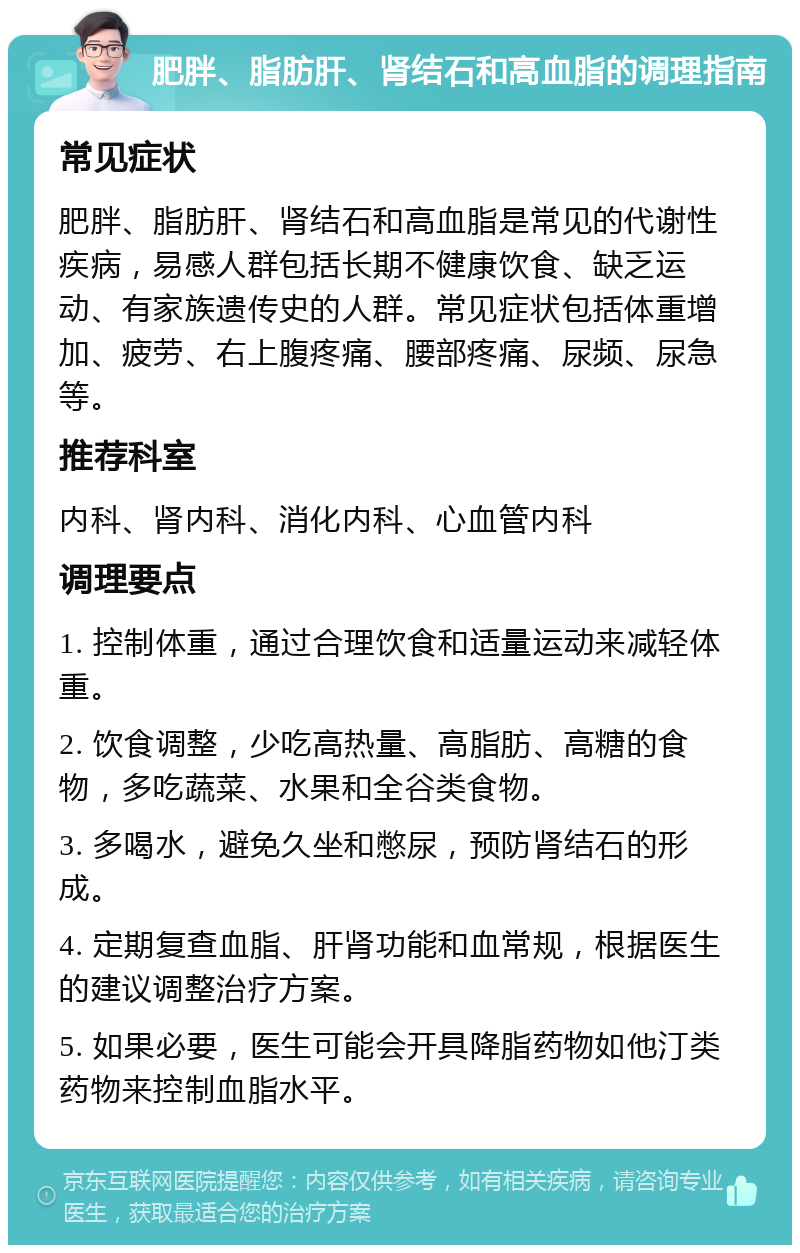 肥胖、脂肪肝、肾结石和高血脂的调理指南 常见症状 肥胖、脂肪肝、肾结石和高血脂是常见的代谢性疾病，易感人群包括长期不健康饮食、缺乏运动、有家族遗传史的人群。常见症状包括体重增加、疲劳、右上腹疼痛、腰部疼痛、尿频、尿急等。 推荐科室 内科、肾内科、消化内科、心血管内科 调理要点 1. 控制体重，通过合理饮食和适量运动来减轻体重。 2. 饮食调整，少吃高热量、高脂肪、高糖的食物，多吃蔬菜、水果和全谷类食物。 3. 多喝水，避免久坐和憋尿，预防肾结石的形成。 4. 定期复查血脂、肝肾功能和血常规，根据医生的建议调整治疗方案。 5. 如果必要，医生可能会开具降脂药物如他汀类药物来控制血脂水平。