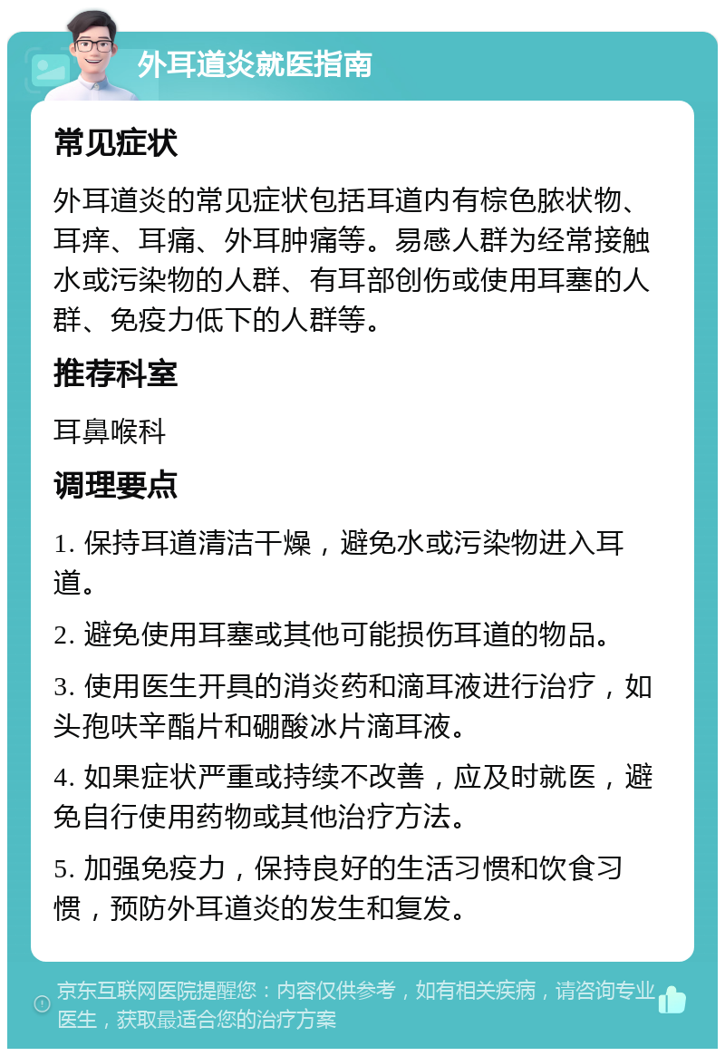 外耳道炎就医指南 常见症状 外耳道炎的常见症状包括耳道内有棕色脓状物、耳痒、耳痛、外耳肿痛等。易感人群为经常接触水或污染物的人群、有耳部创伤或使用耳塞的人群、免疫力低下的人群等。 推荐科室 耳鼻喉科 调理要点 1. 保持耳道清洁干燥，避免水或污染物进入耳道。 2. 避免使用耳塞或其他可能损伤耳道的物品。 3. 使用医生开具的消炎药和滴耳液进行治疗，如头孢呋辛酯片和硼酸冰片滴耳液。 4. 如果症状严重或持续不改善，应及时就医，避免自行使用药物或其他治疗方法。 5. 加强免疫力，保持良好的生活习惯和饮食习惯，预防外耳道炎的发生和复发。