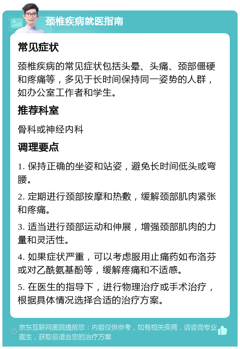 颈椎疾病就医指南 常见症状 颈椎疾病的常见症状包括头晕、头痛、颈部僵硬和疼痛等，多见于长时间保持同一姿势的人群，如办公室工作者和学生。 推荐科室 骨科或神经内科 调理要点 1. 保持正确的坐姿和站姿，避免长时间低头或弯腰。 2. 定期进行颈部按摩和热敷，缓解颈部肌肉紧张和疼痛。 3. 适当进行颈部运动和伸展，增强颈部肌肉的力量和灵活性。 4. 如果症状严重，可以考虑服用止痛药如布洛芬或对乙酰氨基酚等，缓解疼痛和不适感。 5. 在医生的指导下，进行物理治疗或手术治疗，根据具体情况选择合适的治疗方案。