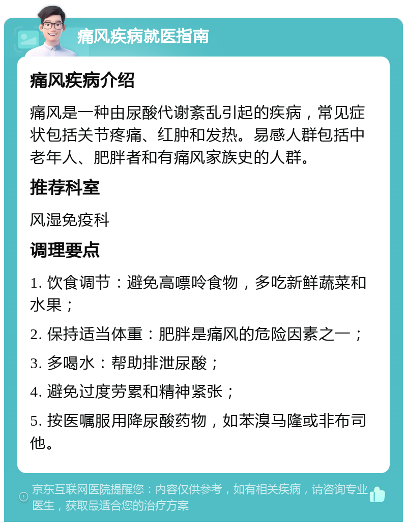 痛风疾病就医指南 痛风疾病介绍 痛风是一种由尿酸代谢紊乱引起的疾病，常见症状包括关节疼痛、红肿和发热。易感人群包括中老年人、肥胖者和有痛风家族史的人群。 推荐科室 风湿免疫科 调理要点 1. 饮食调节：避免高嘌呤食物，多吃新鲜蔬菜和水果； 2. 保持适当体重：肥胖是痛风的危险因素之一； 3. 多喝水：帮助排泄尿酸； 4. 避免过度劳累和精神紧张； 5. 按医嘱服用降尿酸药物，如苯溴马隆或非布司他。