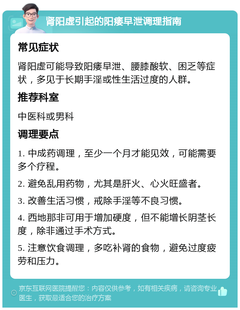 肾阳虚引起的阳痿早泄调理指南 常见症状 肾阳虚可能导致阳痿早泄、腰膝酸软、困乏等症状，多见于长期手淫或性生活过度的人群。 推荐科室 中医科或男科 调理要点 1. 中成药调理，至少一个月才能见效，可能需要多个疗程。 2. 避免乱用药物，尤其是肝火、心火旺盛者。 3. 改善生活习惯，戒除手淫等不良习惯。 4. 西地那非可用于增加硬度，但不能增长阴茎长度，除非通过手术方式。 5. 注意饮食调理，多吃补肾的食物，避免过度疲劳和压力。