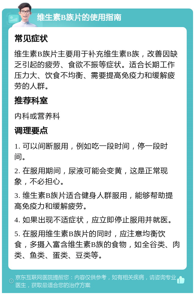 维生素B族片的使用指南 常见症状 维生素B族片主要用于补充维生素B族，改善因缺乏引起的疲劳、食欲不振等症状。适合长期工作压力大、饮食不均衡、需要提高免疫力和缓解疲劳的人群。 推荐科室 内科或营养科 调理要点 1. 可以间断服用，例如吃一段时间，停一段时间。 2. 在服用期间，尿液可能会变黄，这是正常现象，不必担心。 3. 维生素B族片适合健身人群服用，能够帮助提高免疫力和缓解疲劳。 4. 如果出现不适症状，应立即停止服用并就医。 5. 在服用维生素B族片的同时，应注意均衡饮食，多摄入富含维生素B族的食物，如全谷类、肉类、鱼类、蛋类、豆类等。