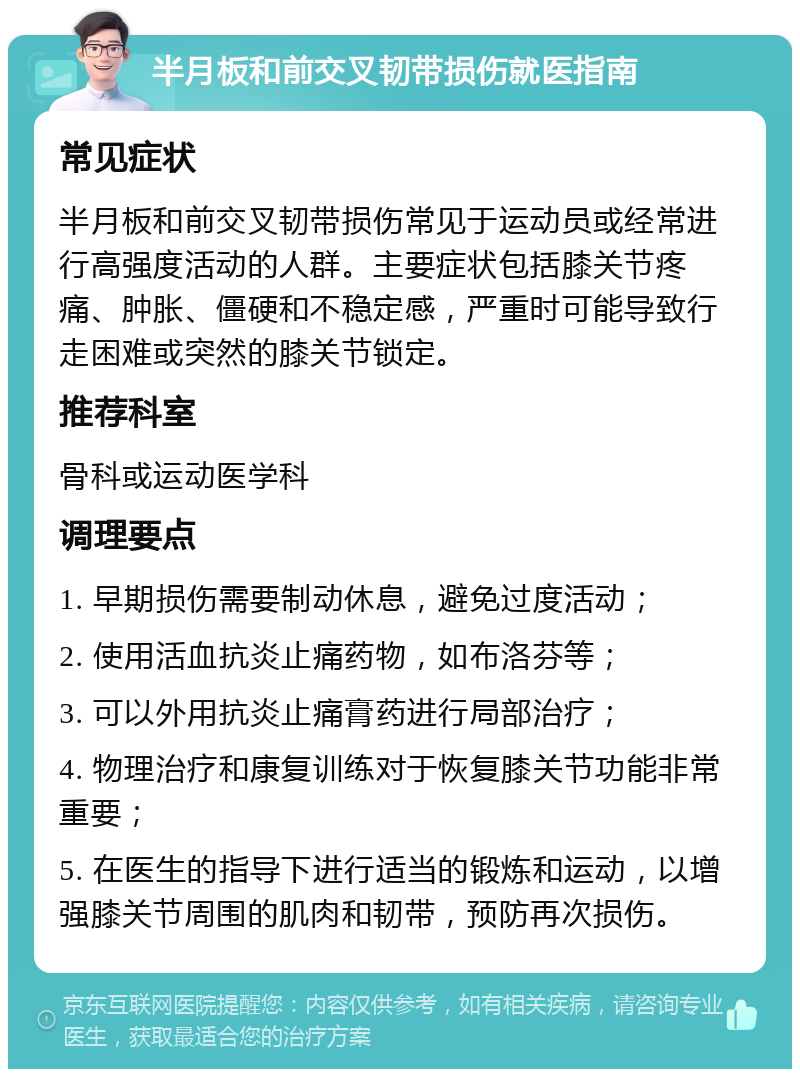 半月板和前交叉韧带损伤就医指南 常见症状 半月板和前交叉韧带损伤常见于运动员或经常进行高强度活动的人群。主要症状包括膝关节疼痛、肿胀、僵硬和不稳定感，严重时可能导致行走困难或突然的膝关节锁定。 推荐科室 骨科或运动医学科 调理要点 1. 早期损伤需要制动休息，避免过度活动； 2. 使用活血抗炎止痛药物，如布洛芬等； 3. 可以外用抗炎止痛膏药进行局部治疗； 4. 物理治疗和康复训练对于恢复膝关节功能非常重要； 5. 在医生的指导下进行适当的锻炼和运动，以增强膝关节周围的肌肉和韧带，预防再次损伤。