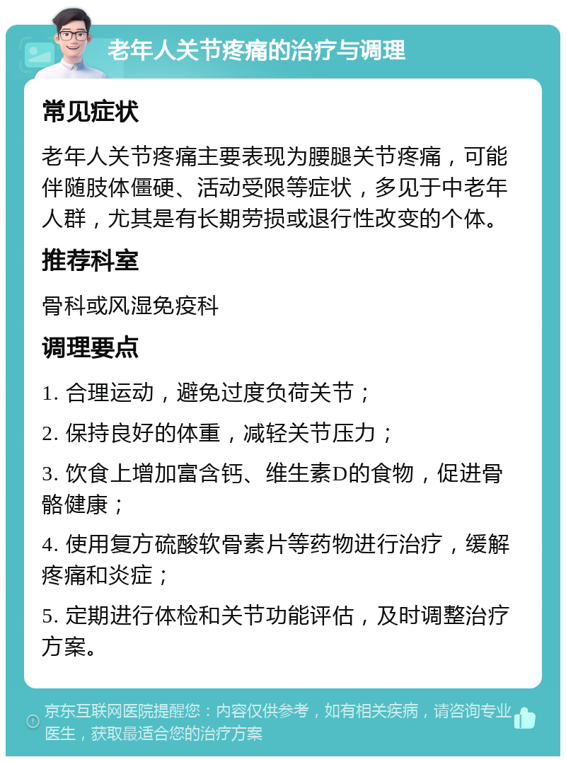 老年人关节疼痛的治疗与调理 常见症状 老年人关节疼痛主要表现为腰腿关节疼痛，可能伴随肢体僵硬、活动受限等症状，多见于中老年人群，尤其是有长期劳损或退行性改变的个体。 推荐科室 骨科或风湿免疫科 调理要点 1. 合理运动，避免过度负荷关节； 2. 保持良好的体重，减轻关节压力； 3. 饮食上增加富含钙、维生素D的食物，促进骨骼健康； 4. 使用复方硫酸软骨素片等药物进行治疗，缓解疼痛和炎症； 5. 定期进行体检和关节功能评估，及时调整治疗方案。