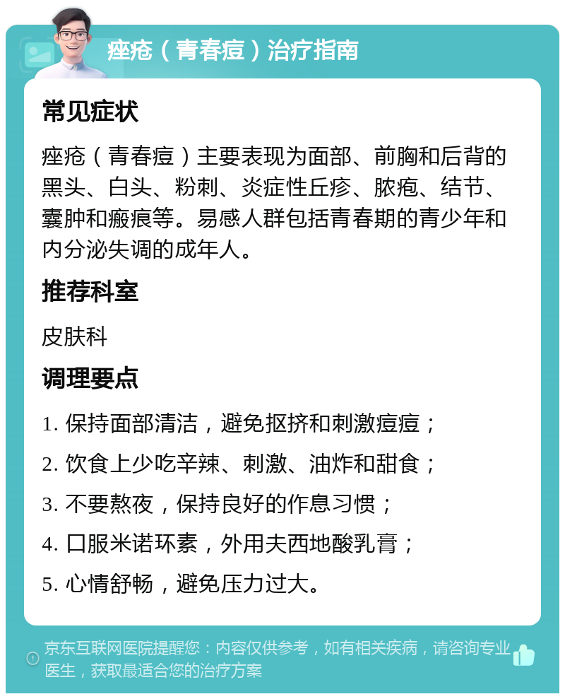 痤疮（青春痘）治疗指南 常见症状 痤疮（青春痘）主要表现为面部、前胸和后背的黑头、白头、粉刺、炎症性丘疹、脓疱、结节、囊肿和瘢痕等。易感人群包括青春期的青少年和内分泌失调的成年人。 推荐科室 皮肤科 调理要点 1. 保持面部清洁，避免抠挤和刺激痘痘； 2. 饮食上少吃辛辣、刺激、油炸和甜食； 3. 不要熬夜，保持良好的作息习惯； 4. 口服米诺环素，外用夫西地酸乳膏； 5. 心情舒畅，避免压力过大。