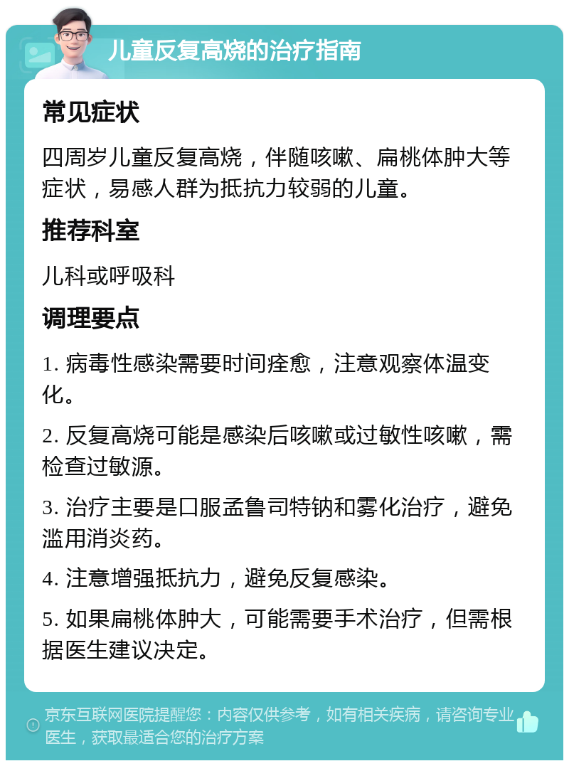 儿童反复高烧的治疗指南 常见症状 四周岁儿童反复高烧，伴随咳嗽、扁桃体肿大等症状，易感人群为抵抗力较弱的儿童。 推荐科室 儿科或呼吸科 调理要点 1. 病毒性感染需要时间痊愈，注意观察体温变化。 2. 反复高烧可能是感染后咳嗽或过敏性咳嗽，需检查过敏源。 3. 治疗主要是口服孟鲁司特钠和雾化治疗，避免滥用消炎药。 4. 注意增强抵抗力，避免反复感染。 5. 如果扁桃体肿大，可能需要手术治疗，但需根据医生建议决定。