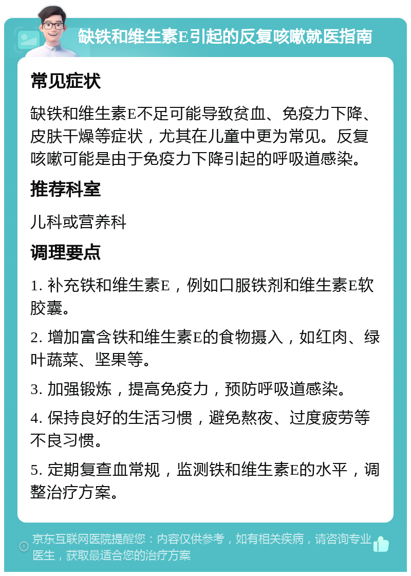 缺铁和维生素E引起的反复咳嗽就医指南 常见症状 缺铁和维生素E不足可能导致贫血、免疫力下降、皮肤干燥等症状，尤其在儿童中更为常见。反复咳嗽可能是由于免疫力下降引起的呼吸道感染。 推荐科室 儿科或营养科 调理要点 1. 补充铁和维生素E，例如口服铁剂和维生素E软胶囊。 2. 增加富含铁和维生素E的食物摄入，如红肉、绿叶蔬菜、坚果等。 3. 加强锻炼，提高免疫力，预防呼吸道感染。 4. 保持良好的生活习惯，避免熬夜、过度疲劳等不良习惯。 5. 定期复查血常规，监测铁和维生素E的水平，调整治疗方案。