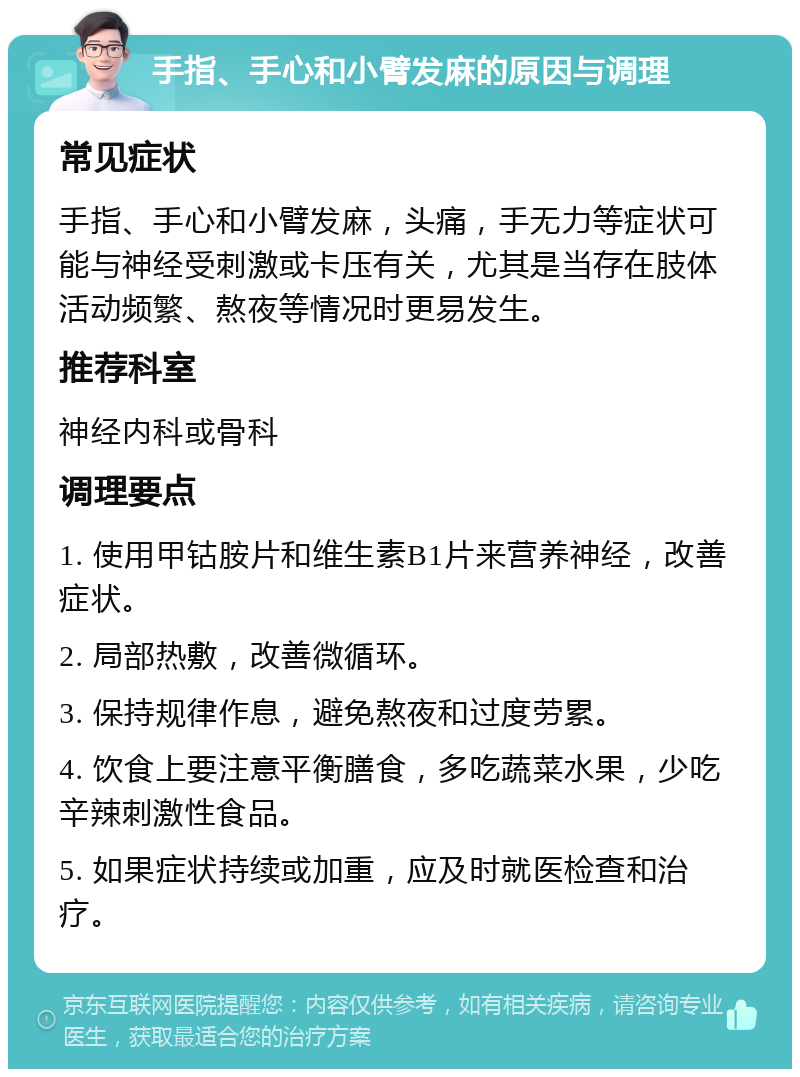 手指、手心和小臂发麻的原因与调理 常见症状 手指、手心和小臂发麻，头痛，手无力等症状可能与神经受刺激或卡压有关，尤其是当存在肢体活动频繁、熬夜等情况时更易发生。 推荐科室 神经内科或骨科 调理要点 1. 使用甲钴胺片和维生素B1片来营养神经，改善症状。 2. 局部热敷，改善微循环。 3. 保持规律作息，避免熬夜和过度劳累。 4. 饮食上要注意平衡膳食，多吃蔬菜水果，少吃辛辣刺激性食品。 5. 如果症状持续或加重，应及时就医检查和治疗。