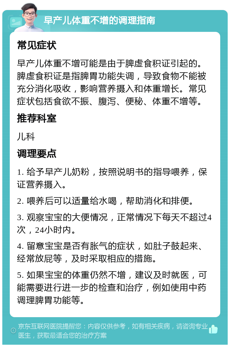 早产儿体重不增的调理指南 常见症状 早产儿体重不增可能是由于脾虚食积证引起的。脾虚食积证是指脾胃功能失调，导致食物不能被充分消化吸收，影响营养摄入和体重增长。常见症状包括食欲不振、腹泻、便秘、体重不增等。 推荐科室 儿科 调理要点 1. 给予早产儿奶粉，按照说明书的指导喂养，保证营养摄入。 2. 喂养后可以适量给水喝，帮助消化和排便。 3. 观察宝宝的大便情况，正常情况下每天不超过4次，24小时内。 4. 留意宝宝是否有胀气的症状，如肚子鼓起来、经常放屁等，及时采取相应的措施。 5. 如果宝宝的体重仍然不增，建议及时就医，可能需要进行进一步的检查和治疗，例如使用中药调理脾胃功能等。