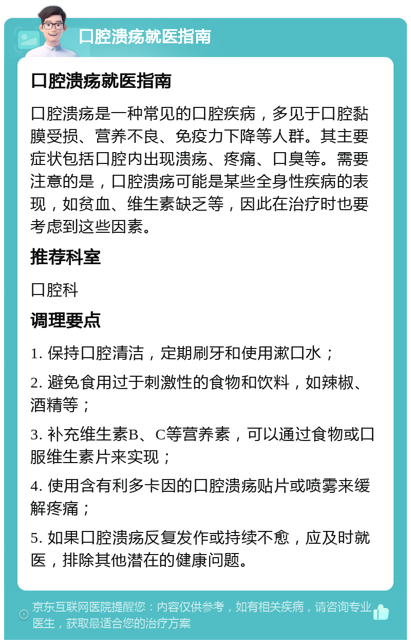 口腔溃疡就医指南 口腔溃疡就医指南 口腔溃疡是一种常见的口腔疾病，多见于口腔黏膜受损、营养不良、免疫力下降等人群。其主要症状包括口腔内出现溃疡、疼痛、口臭等。需要注意的是，口腔溃疡可能是某些全身性疾病的表现，如贫血、维生素缺乏等，因此在治疗时也要考虑到这些因素。 推荐科室 口腔科 调理要点 1. 保持口腔清洁，定期刷牙和使用漱口水； 2. 避免食用过于刺激性的食物和饮料，如辣椒、酒精等； 3. 补充维生素B、C等营养素，可以通过食物或口服维生素片来实现； 4. 使用含有利多卡因的口腔溃疡贴片或喷雾来缓解疼痛； 5. 如果口腔溃疡反复发作或持续不愈，应及时就医，排除其他潜在的健康问题。