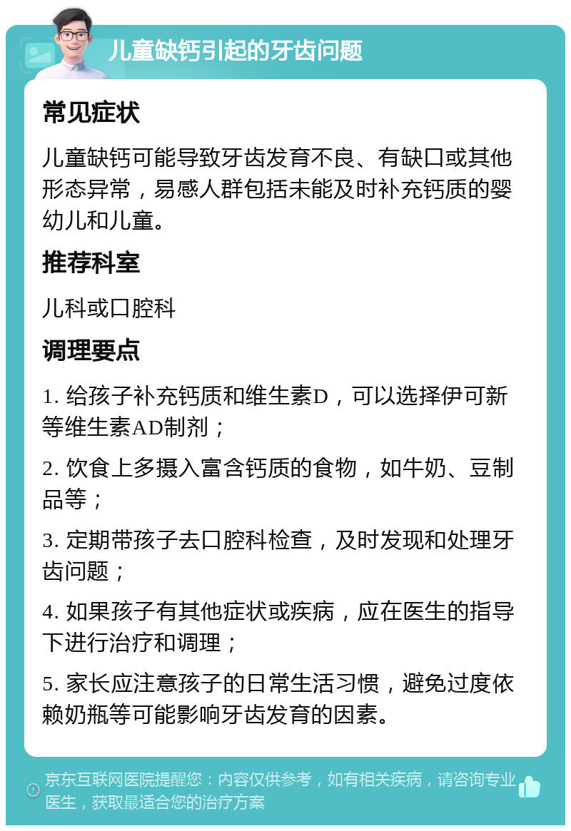 儿童缺钙引起的牙齿问题 常见症状 儿童缺钙可能导致牙齿发育不良、有缺口或其他形态异常，易感人群包括未能及时补充钙质的婴幼儿和儿童。 推荐科室 儿科或口腔科 调理要点 1. 给孩子补充钙质和维生素D，可以选择伊可新等维生素AD制剂； 2. 饮食上多摄入富含钙质的食物，如牛奶、豆制品等； 3. 定期带孩子去口腔科检查，及时发现和处理牙齿问题； 4. 如果孩子有其他症状或疾病，应在医生的指导下进行治疗和调理； 5. 家长应注意孩子的日常生活习惯，避免过度依赖奶瓶等可能影响牙齿发育的因素。