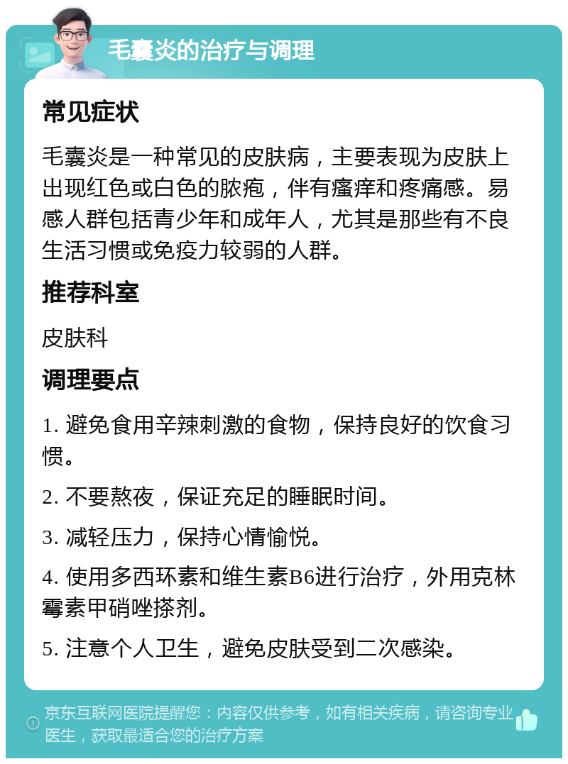 毛囊炎的治疗与调理 常见症状 毛囊炎是一种常见的皮肤病，主要表现为皮肤上出现红色或白色的脓疱，伴有瘙痒和疼痛感。易感人群包括青少年和成年人，尤其是那些有不良生活习惯或免疫力较弱的人群。 推荐科室 皮肤科 调理要点 1. 避免食用辛辣刺激的食物，保持良好的饮食习惯。 2. 不要熬夜，保证充足的睡眠时间。 3. 减轻压力，保持心情愉悦。 4. 使用多西环素和维生素B6进行治疗，外用克林霉素甲硝唑搽剂。 5. 注意个人卫生，避免皮肤受到二次感染。