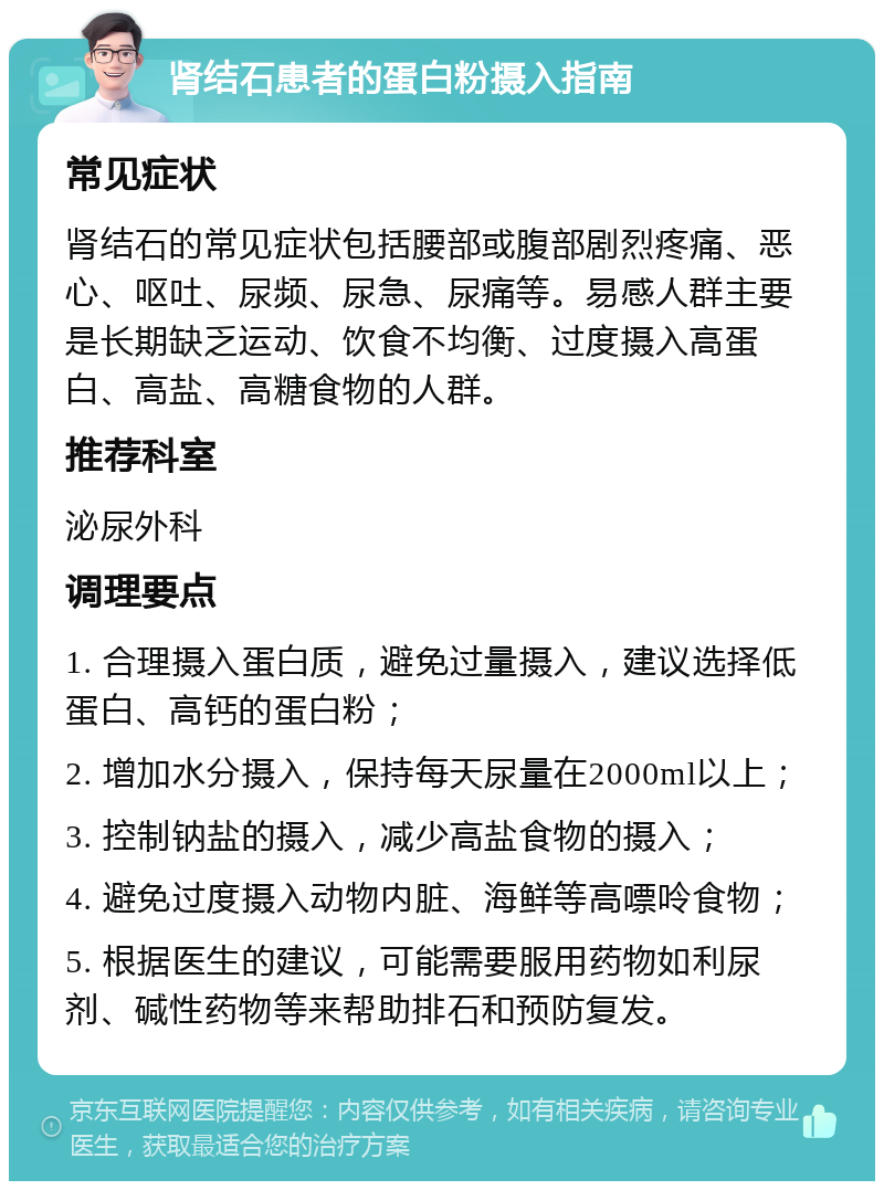 肾结石患者的蛋白粉摄入指南 常见症状 肾结石的常见症状包括腰部或腹部剧烈疼痛、恶心、呕吐、尿频、尿急、尿痛等。易感人群主要是长期缺乏运动、饮食不均衡、过度摄入高蛋白、高盐、高糖食物的人群。 推荐科室 泌尿外科 调理要点 1. 合理摄入蛋白质，避免过量摄入，建议选择低蛋白、高钙的蛋白粉； 2. 增加水分摄入，保持每天尿量在2000ml以上； 3. 控制钠盐的摄入，减少高盐食物的摄入； 4. 避免过度摄入动物内脏、海鲜等高嘌呤食物； 5. 根据医生的建议，可能需要服用药物如利尿剂、碱性药物等来帮助排石和预防复发。