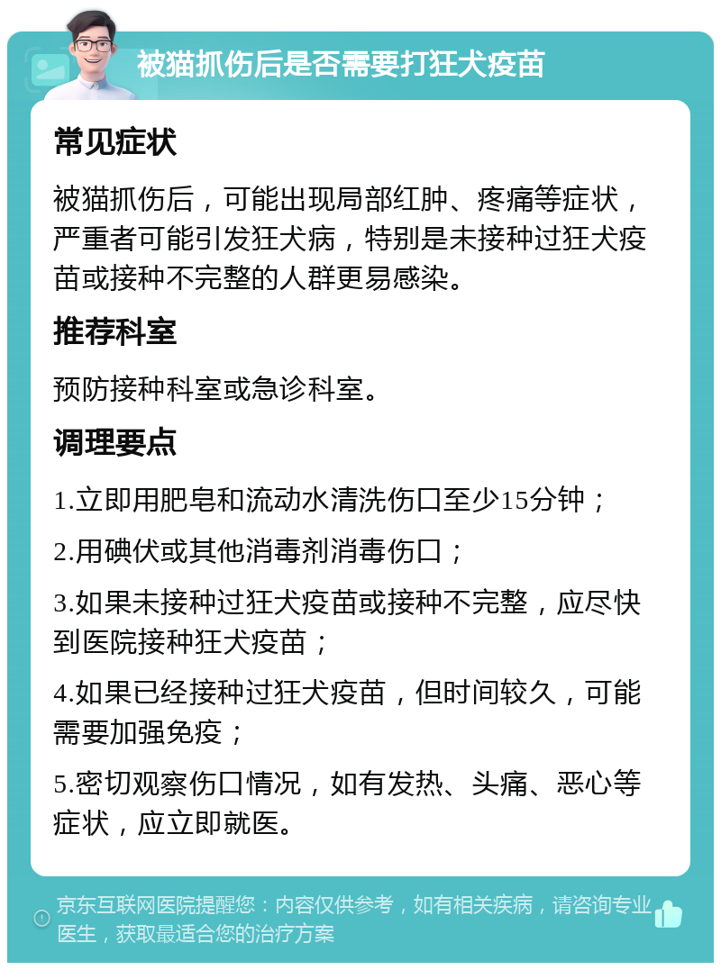 被猫抓伤后是否需要打狂犬疫苗 常见症状 被猫抓伤后，可能出现局部红肿、疼痛等症状，严重者可能引发狂犬病，特别是未接种过狂犬疫苗或接种不完整的人群更易感染。 推荐科室 预防接种科室或急诊科室。 调理要点 1.立即用肥皂和流动水清洗伤口至少15分钟； 2.用碘伏或其他消毒剂消毒伤口； 3.如果未接种过狂犬疫苗或接种不完整，应尽快到医院接种狂犬疫苗； 4.如果已经接种过狂犬疫苗，但时间较久，可能需要加强免疫； 5.密切观察伤口情况，如有发热、头痛、恶心等症状，应立即就医。