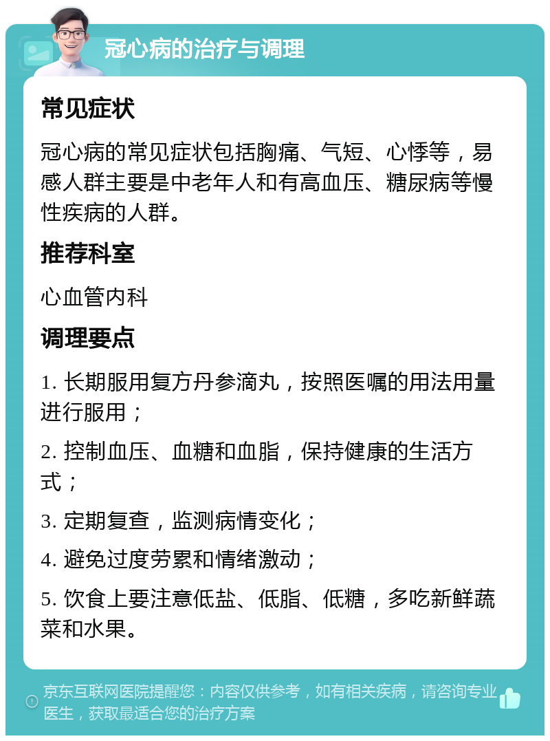 冠心病的治疗与调理 常见症状 冠心病的常见症状包括胸痛、气短、心悸等，易感人群主要是中老年人和有高血压、糖尿病等慢性疾病的人群。 推荐科室 心血管内科 调理要点 1. 长期服用复方丹参滴丸，按照医嘱的用法用量进行服用； 2. 控制血压、血糖和血脂，保持健康的生活方式； 3. 定期复查，监测病情变化； 4. 避免过度劳累和情绪激动； 5. 饮食上要注意低盐、低脂、低糖，多吃新鲜蔬菜和水果。