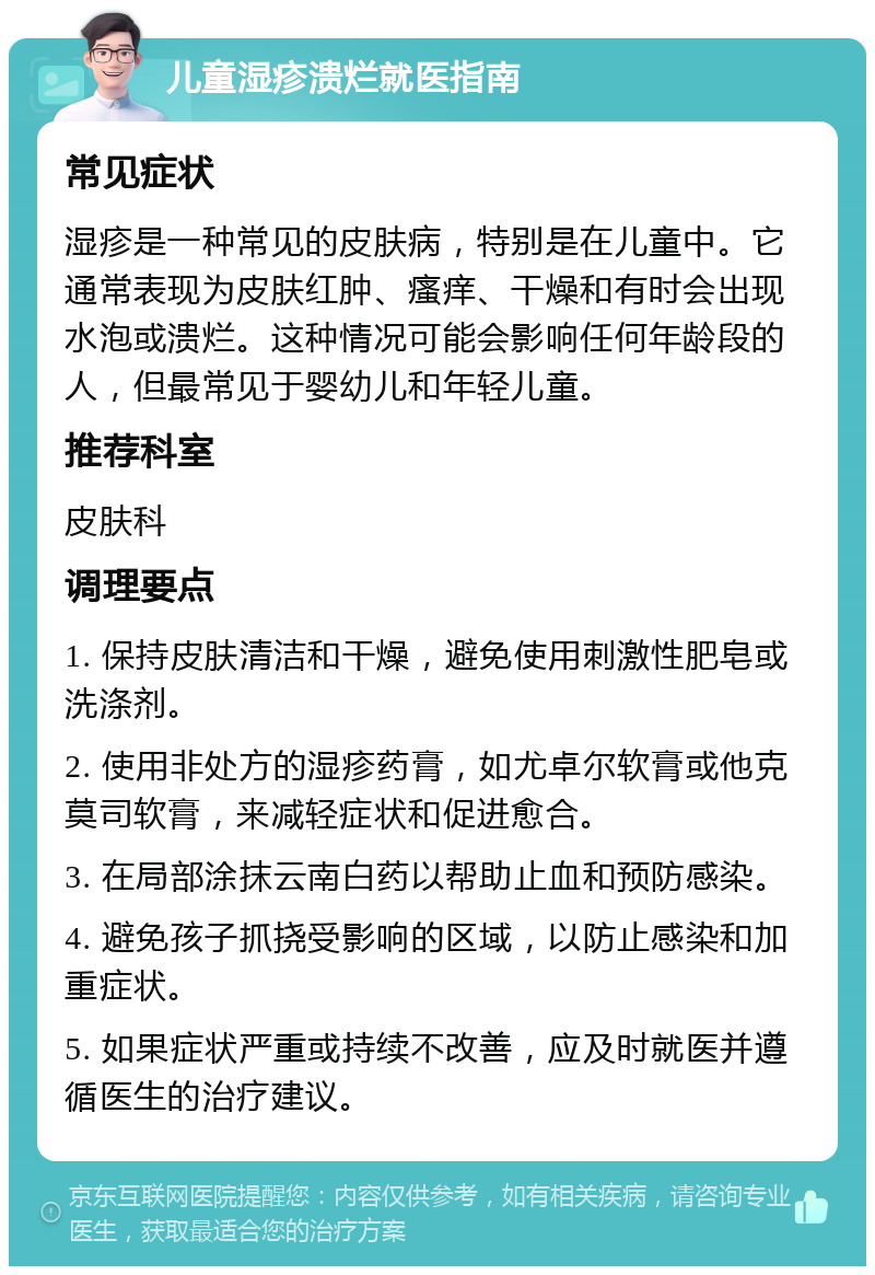 儿童湿疹溃烂就医指南 常见症状 湿疹是一种常见的皮肤病，特别是在儿童中。它通常表现为皮肤红肿、瘙痒、干燥和有时会出现水泡或溃烂。这种情况可能会影响任何年龄段的人，但最常见于婴幼儿和年轻儿童。 推荐科室 皮肤科 调理要点 1. 保持皮肤清洁和干燥，避免使用刺激性肥皂或洗涤剂。 2. 使用非处方的湿疹药膏，如尤卓尔软膏或他克莫司软膏，来减轻症状和促进愈合。 3. 在局部涂抹云南白药以帮助止血和预防感染。 4. 避免孩子抓挠受影响的区域，以防止感染和加重症状。 5. 如果症状严重或持续不改善，应及时就医并遵循医生的治疗建议。