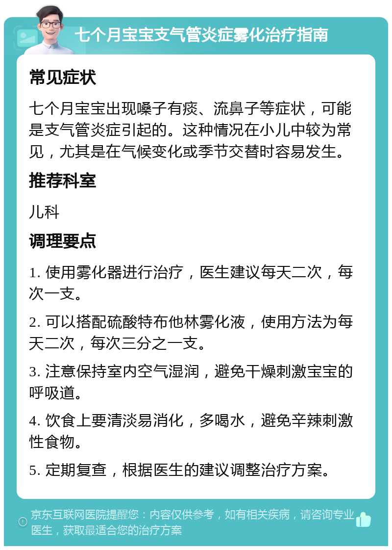 七个月宝宝支气管炎症雾化治疗指南 常见症状 七个月宝宝出现嗓子有痰、流鼻子等症状，可能是支气管炎症引起的。这种情况在小儿中较为常见，尤其是在气候变化或季节交替时容易发生。 推荐科室 儿科 调理要点 1. 使用雾化器进行治疗，医生建议每天二次，每次一支。 2. 可以搭配硫酸特布他林雾化液，使用方法为每天二次，每次三分之一支。 3. 注意保持室内空气湿润，避免干燥刺激宝宝的呼吸道。 4. 饮食上要清淡易消化，多喝水，避免辛辣刺激性食物。 5. 定期复查，根据医生的建议调整治疗方案。