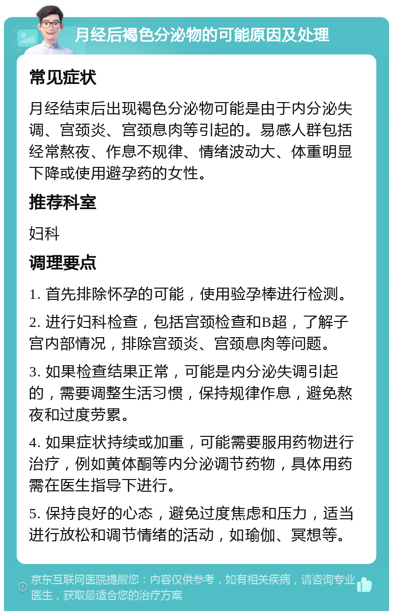 月经后褐色分泌物的可能原因及处理 常见症状 月经结束后出现褐色分泌物可能是由于内分泌失调、宫颈炎、宫颈息肉等引起的。易感人群包括经常熬夜、作息不规律、情绪波动大、体重明显下降或使用避孕药的女性。 推荐科室 妇科 调理要点 1. 首先排除怀孕的可能，使用验孕棒进行检测。 2. 进行妇科检查，包括宫颈检查和B超，了解子宫内部情况，排除宫颈炎、宫颈息肉等问题。 3. 如果检查结果正常，可能是内分泌失调引起的，需要调整生活习惯，保持规律作息，避免熬夜和过度劳累。 4. 如果症状持续或加重，可能需要服用药物进行治疗，例如黄体酮等内分泌调节药物，具体用药需在医生指导下进行。 5. 保持良好的心态，避免过度焦虑和压力，适当进行放松和调节情绪的活动，如瑜伽、冥想等。