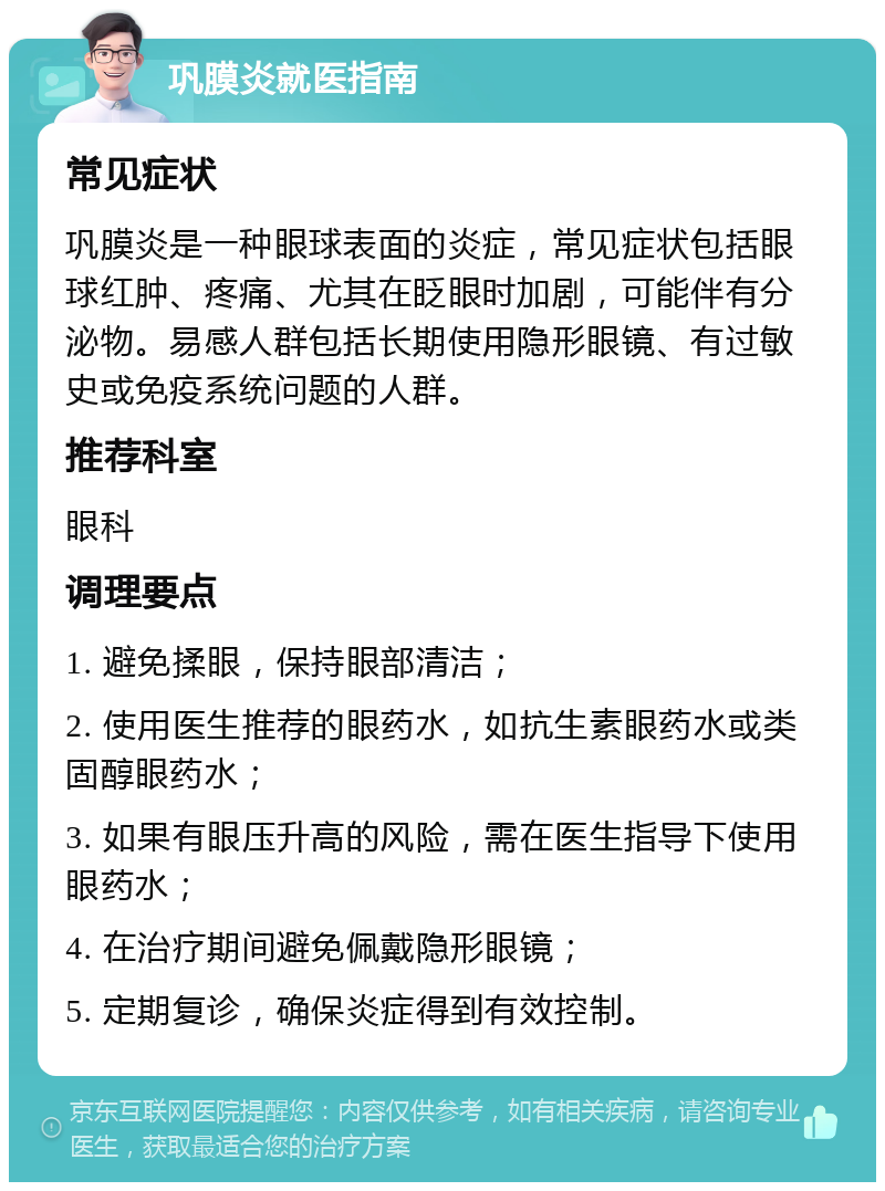 巩膜炎就医指南 常见症状 巩膜炎是一种眼球表面的炎症，常见症状包括眼球红肿、疼痛、尤其在眨眼时加剧，可能伴有分泌物。易感人群包括长期使用隐形眼镜、有过敏史或免疫系统问题的人群。 推荐科室 眼科 调理要点 1. 避免揉眼，保持眼部清洁； 2. 使用医生推荐的眼药水，如抗生素眼药水或类固醇眼药水； 3. 如果有眼压升高的风险，需在医生指导下使用眼药水； 4. 在治疗期间避免佩戴隐形眼镜； 5. 定期复诊，确保炎症得到有效控制。