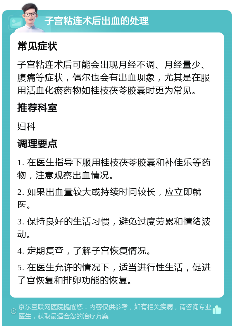 子宫粘连术后出血的处理 常见症状 子宫粘连术后可能会出现月经不调、月经量少、腹痛等症状，偶尔也会有出血现象，尤其是在服用活血化瘀药物如桂枝茯苓胶囊时更为常见。 推荐科室 妇科 调理要点 1. 在医生指导下服用桂枝茯苓胶囊和补佳乐等药物，注意观察出血情况。 2. 如果出血量较大或持续时间较长，应立即就医。 3. 保持良好的生活习惯，避免过度劳累和情绪波动。 4. 定期复查，了解子宫恢复情况。 5. 在医生允许的情况下，适当进行性生活，促进子宫恢复和排卵功能的恢复。