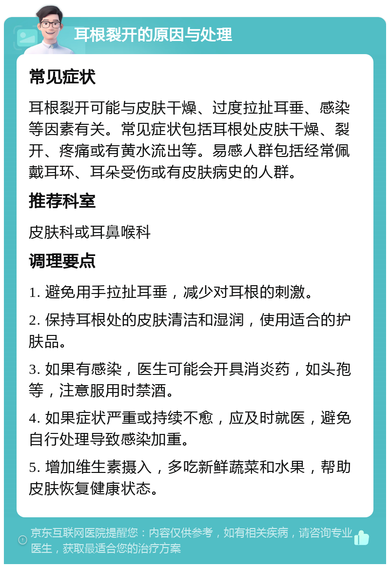 耳根裂开的原因与处理 常见症状 耳根裂开可能与皮肤干燥、过度拉扯耳垂、感染等因素有关。常见症状包括耳根处皮肤干燥、裂开、疼痛或有黄水流出等。易感人群包括经常佩戴耳环、耳朵受伤或有皮肤病史的人群。 推荐科室 皮肤科或耳鼻喉科 调理要点 1. 避免用手拉扯耳垂，减少对耳根的刺激。 2. 保持耳根处的皮肤清洁和湿润，使用适合的护肤品。 3. 如果有感染，医生可能会开具消炎药，如头孢等，注意服用时禁酒。 4. 如果症状严重或持续不愈，应及时就医，避免自行处理导致感染加重。 5. 增加维生素摄入，多吃新鲜蔬菜和水果，帮助皮肤恢复健康状态。