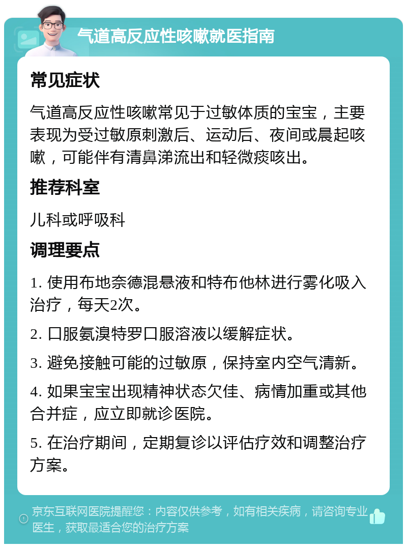 气道高反应性咳嗽就医指南 常见症状 气道高反应性咳嗽常见于过敏体质的宝宝，主要表现为受过敏原刺激后、运动后、夜间或晨起咳嗽，可能伴有清鼻涕流出和轻微痰咳出。 推荐科室 儿科或呼吸科 调理要点 1. 使用布地奈德混悬液和特布他林进行雾化吸入治疗，每天2次。 2. 口服氨溴特罗口服溶液以缓解症状。 3. 避免接触可能的过敏原，保持室内空气清新。 4. 如果宝宝出现精神状态欠佳、病情加重或其他合并症，应立即就诊医院。 5. 在治疗期间，定期复诊以评估疗效和调整治疗方案。