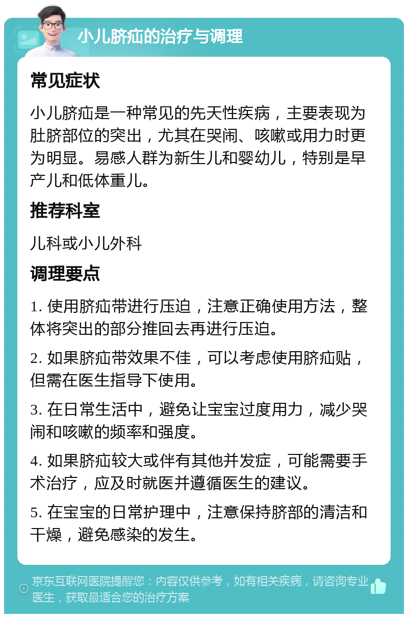 小儿脐疝的治疗与调理 常见症状 小儿脐疝是一种常见的先天性疾病，主要表现为肚脐部位的突出，尤其在哭闹、咳嗽或用力时更为明显。易感人群为新生儿和婴幼儿，特别是早产儿和低体重儿。 推荐科室 儿科或小儿外科 调理要点 1. 使用脐疝带进行压迫，注意正确使用方法，整体将突出的部分推回去再进行压迫。 2. 如果脐疝带效果不佳，可以考虑使用脐疝贴，但需在医生指导下使用。 3. 在日常生活中，避免让宝宝过度用力，减少哭闹和咳嗽的频率和强度。 4. 如果脐疝较大或伴有其他并发症，可能需要手术治疗，应及时就医并遵循医生的建议。 5. 在宝宝的日常护理中，注意保持脐部的清洁和干燥，避免感染的发生。