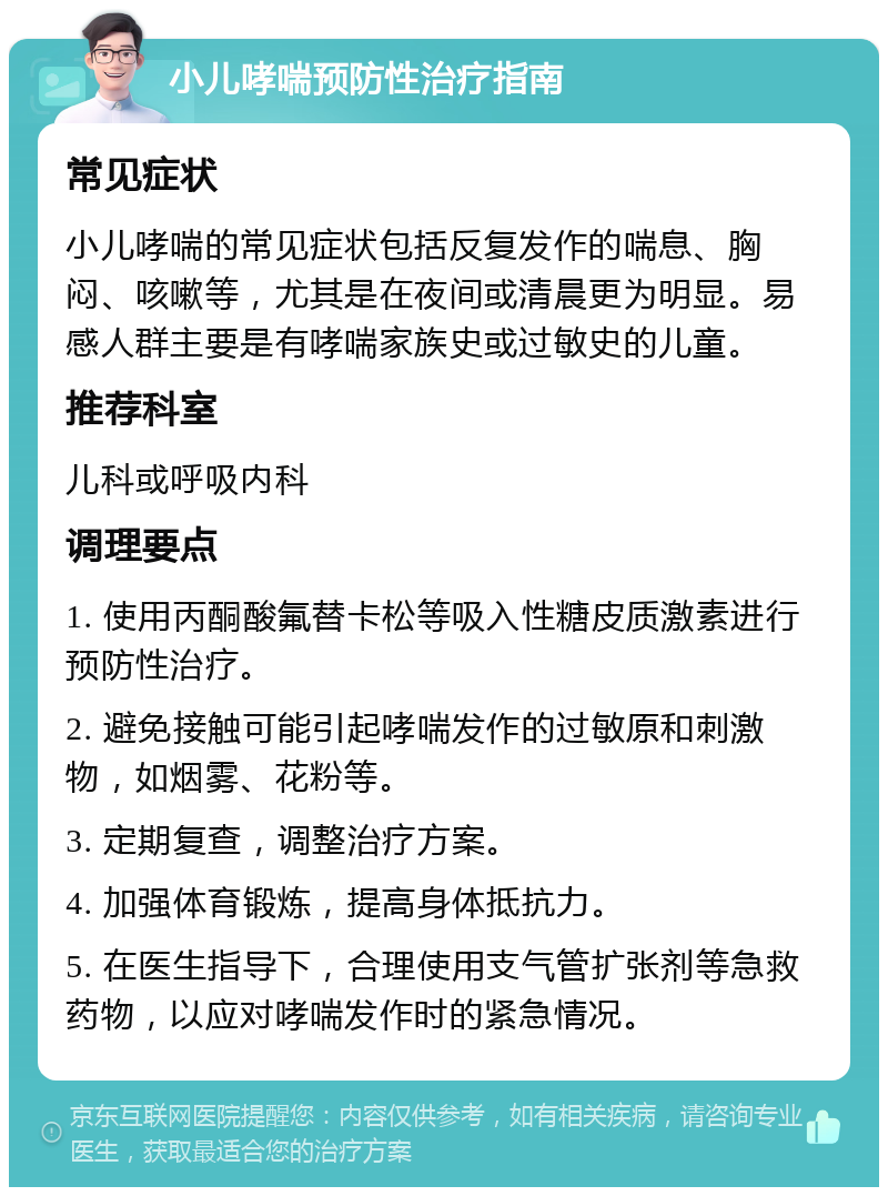 小儿哮喘预防性治疗指南 常见症状 小儿哮喘的常见症状包括反复发作的喘息、胸闷、咳嗽等，尤其是在夜间或清晨更为明显。易感人群主要是有哮喘家族史或过敏史的儿童。 推荐科室 儿科或呼吸内科 调理要点 1. 使用丙酮酸氟替卡松等吸入性糖皮质激素进行预防性治疗。 2. 避免接触可能引起哮喘发作的过敏原和刺激物，如烟雾、花粉等。 3. 定期复查，调整治疗方案。 4. 加强体育锻炼，提高身体抵抗力。 5. 在医生指导下，合理使用支气管扩张剂等急救药物，以应对哮喘发作时的紧急情况。