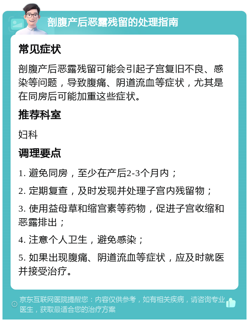 剖腹产后恶露残留的处理指南 常见症状 剖腹产后恶露残留可能会引起子宫复旧不良、感染等问题，导致腹痛、阴道流血等症状，尤其是在同房后可能加重这些症状。 推荐科室 妇科 调理要点 1. 避免同房，至少在产后2-3个月内； 2. 定期复查，及时发现并处理子宫内残留物； 3. 使用益母草和缩宫素等药物，促进子宫收缩和恶露排出； 4. 注意个人卫生，避免感染； 5. 如果出现腹痛、阴道流血等症状，应及时就医并接受治疗。