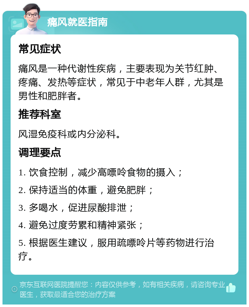 痛风就医指南 常见症状 痛风是一种代谢性疾病，主要表现为关节红肿、疼痛、发热等症状，常见于中老年人群，尤其是男性和肥胖者。 推荐科室 风湿免疫科或内分泌科。 调理要点 1. 饮食控制，减少高嘌呤食物的摄入； 2. 保持适当的体重，避免肥胖； 3. 多喝水，促进尿酸排泄； 4. 避免过度劳累和精神紧张； 5. 根据医生建议，服用疏嘌呤片等药物进行治疗。