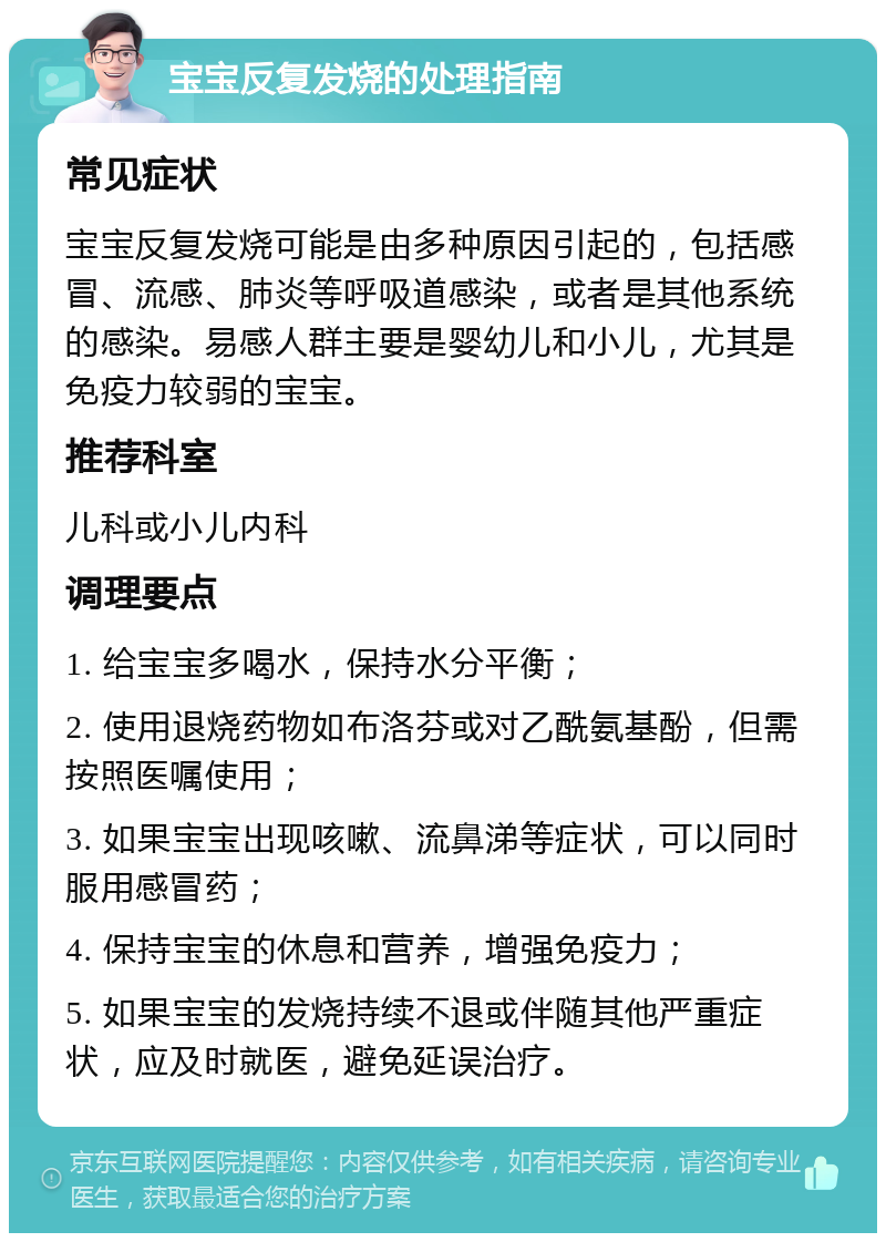 宝宝反复发烧的处理指南 常见症状 宝宝反复发烧可能是由多种原因引起的，包括感冒、流感、肺炎等呼吸道感染，或者是其他系统的感染。易感人群主要是婴幼儿和小儿，尤其是免疫力较弱的宝宝。 推荐科室 儿科或小儿内科 调理要点 1. 给宝宝多喝水，保持水分平衡； 2. 使用退烧药物如布洛芬或对乙酰氨基酚，但需按照医嘱使用； 3. 如果宝宝出现咳嗽、流鼻涕等症状，可以同时服用感冒药； 4. 保持宝宝的休息和营养，增强免疫力； 5. 如果宝宝的发烧持续不退或伴随其他严重症状，应及时就医，避免延误治疗。