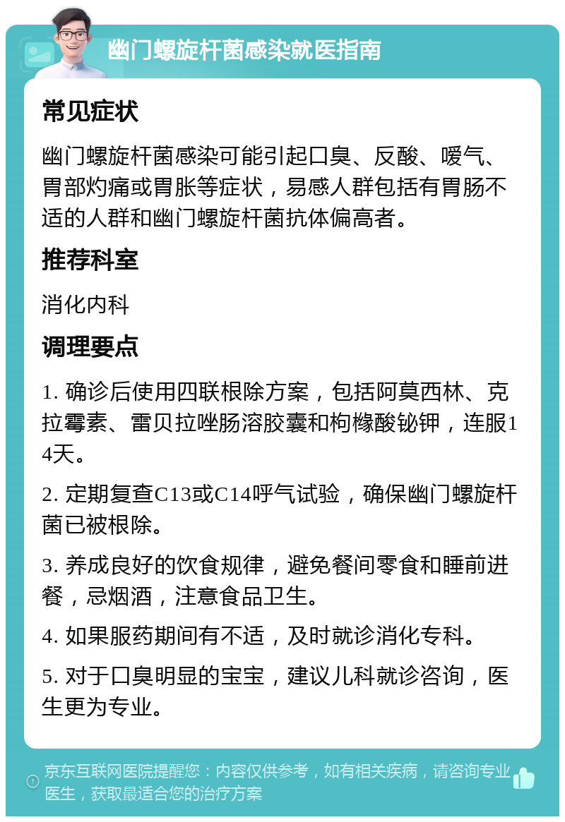 幽门螺旋杆菌感染就医指南 常见症状 幽门螺旋杆菌感染可能引起口臭、反酸、嗳气、胃部灼痛或胃胀等症状，易感人群包括有胃肠不适的人群和幽门螺旋杆菌抗体偏高者。 推荐科室 消化内科 调理要点 1. 确诊后使用四联根除方案，包括阿莫西林、克拉霉素、雷贝拉唑肠溶胶囊和枸橼酸铋钾，连服14天。 2. 定期复查C13或C14呼气试验，确保幽门螺旋杆菌已被根除。 3. 养成良好的饮食规律，避免餐间零食和睡前进餐，忌烟酒，注意食品卫生。 4. 如果服药期间有不适，及时就诊消化专科。 5. 对于口臭明显的宝宝，建议儿科就诊咨询，医生更为专业。