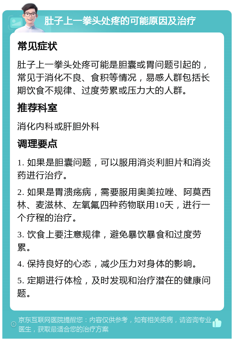 肚子上一拳头处疼的可能原因及治疗 常见症状 肚子上一拳头处疼可能是胆囊或胃问题引起的，常见于消化不良、食积等情况，易感人群包括长期饮食不规律、过度劳累或压力大的人群。 推荐科室 消化内科或肝胆外科 调理要点 1. 如果是胆囊问题，可以服用消炎利胆片和消炎药进行治疗。 2. 如果是胃溃疡病，需要服用奥美拉唑、阿莫西林、麦滋林、左氧氟四种药物联用10天，进行一个疗程的治疗。 3. 饮食上要注意规律，避免暴饮暴食和过度劳累。 4. 保持良好的心态，减少压力对身体的影响。 5. 定期进行体检，及时发现和治疗潜在的健康问题。