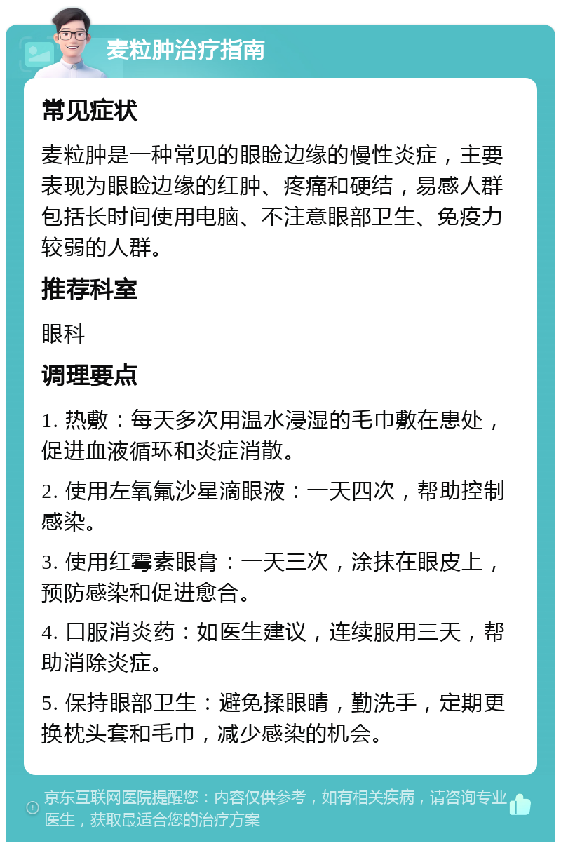 麦粒肿治疗指南 常见症状 麦粒肿是一种常见的眼睑边缘的慢性炎症，主要表现为眼睑边缘的红肿、疼痛和硬结，易感人群包括长时间使用电脑、不注意眼部卫生、免疫力较弱的人群。 推荐科室 眼科 调理要点 1. 热敷：每天多次用温水浸湿的毛巾敷在患处，促进血液循环和炎症消散。 2. 使用左氧氟沙星滴眼液：一天四次，帮助控制感染。 3. 使用红霉素眼膏：一天三次，涂抹在眼皮上，预防感染和促进愈合。 4. 口服消炎药：如医生建议，连续服用三天，帮助消除炎症。 5. 保持眼部卫生：避免揉眼睛，勤洗手，定期更换枕头套和毛巾，减少感染的机会。