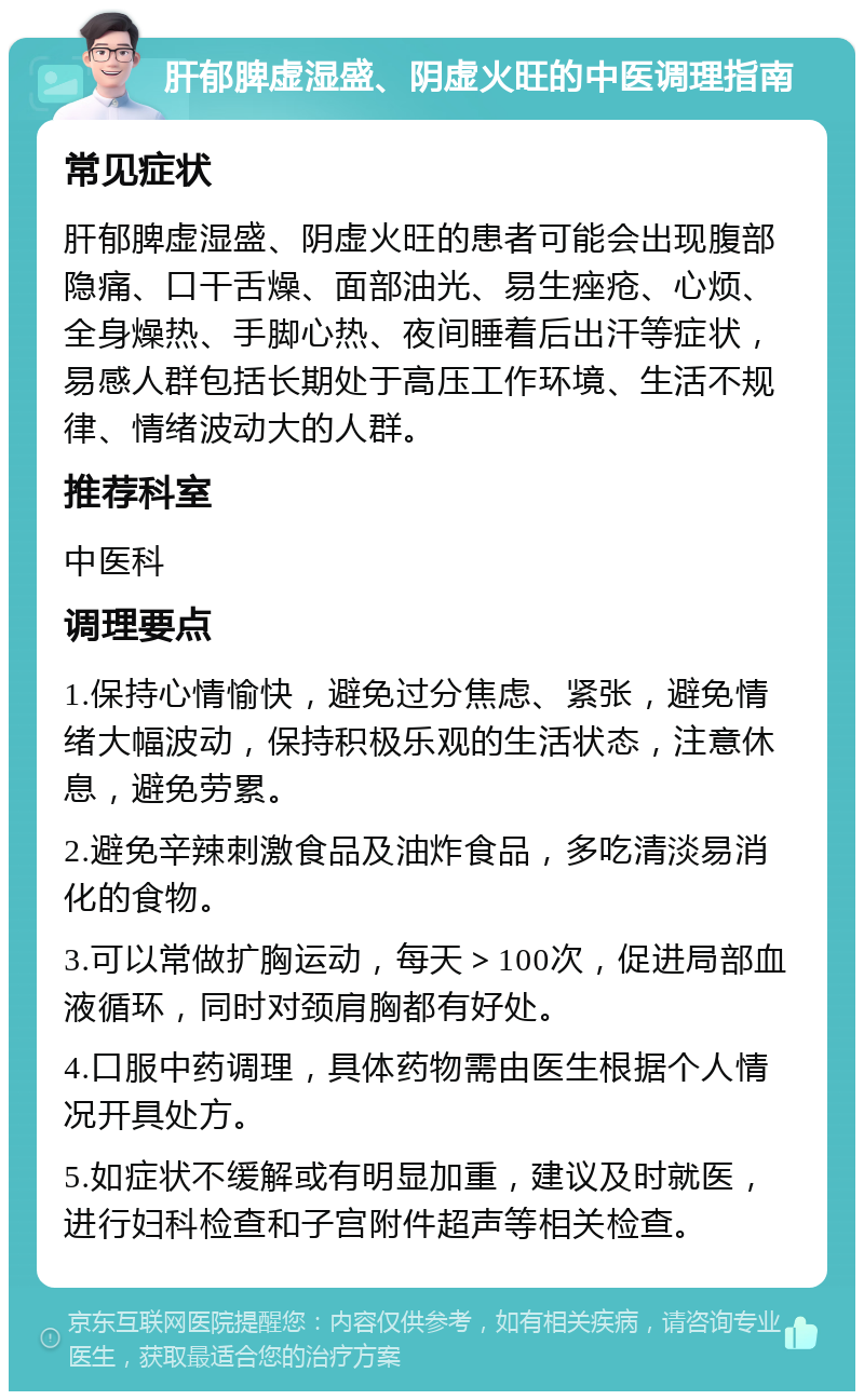 肝郁脾虚湿盛、阴虚火旺的中医调理指南 常见症状 肝郁脾虚湿盛、阴虚火旺的患者可能会出现腹部隐痛、口干舌燥、面部油光、易生痤疮、心烦、全身燥热、手脚心热、夜间睡着后出汗等症状，易感人群包括长期处于高压工作环境、生活不规律、情绪波动大的人群。 推荐科室 中医科 调理要点 1.保持心情愉快，避免过分焦虑、紧张，避免情绪大幅波动，保持积极乐观的生活状态，注意休息，避免劳累。 2.避免辛辣刺激食品及油炸食品，多吃清淡易消化的食物。 3.可以常做扩胸运动，每天＞100次，促进局部血液循环，同时对颈肩胸都有好处。 4.口服中药调理，具体药物需由医生根据个人情况开具处方。 5.如症状不缓解或有明显加重，建议及时就医，进行妇科检查和子宫附件超声等相关检查。