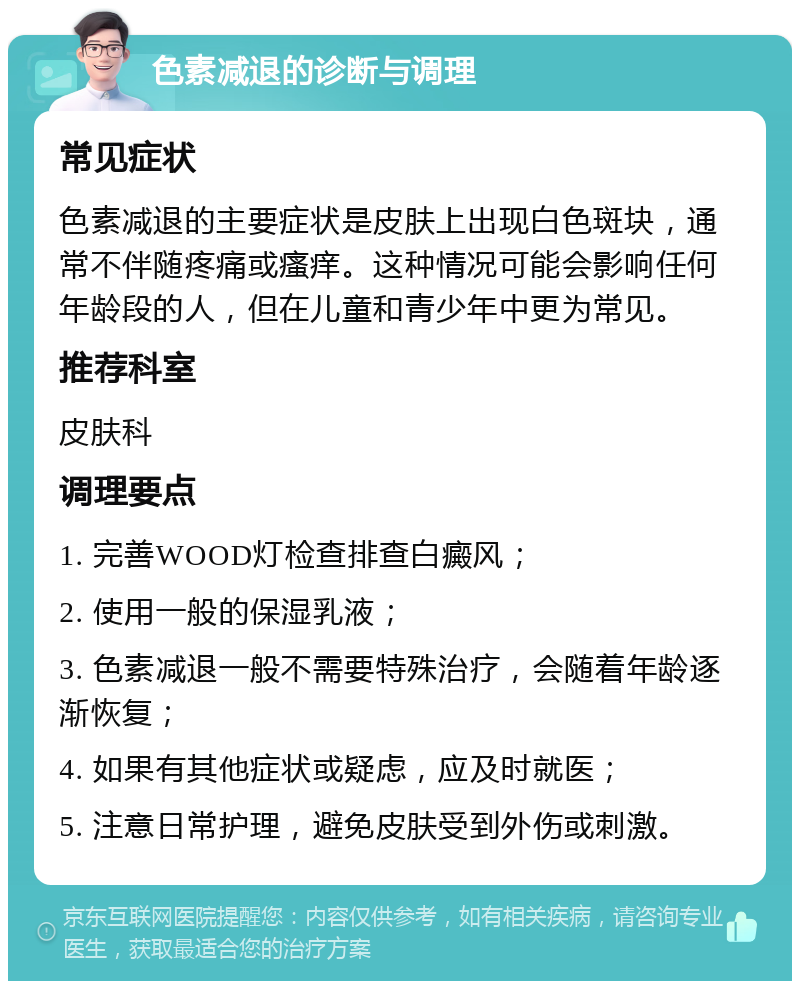 色素减退的诊断与调理 常见症状 色素减退的主要症状是皮肤上出现白色斑块，通常不伴随疼痛或瘙痒。这种情况可能会影响任何年龄段的人，但在儿童和青少年中更为常见。 推荐科室 皮肤科 调理要点 1. 完善WOOD灯检查排查白癜风； 2. 使用一般的保湿乳液； 3. 色素减退一般不需要特殊治疗，会随着年龄逐渐恢复； 4. 如果有其他症状或疑虑，应及时就医； 5. 注意日常护理，避免皮肤受到外伤或刺激。