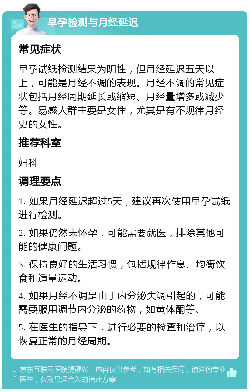 早孕检测与月经延迟 常见症状 早孕试纸检测结果为阴性，但月经延迟五天以上，可能是月经不调的表现。月经不调的常见症状包括月经周期延长或缩短、月经量增多或减少等。易感人群主要是女性，尤其是有不规律月经史的女性。 推荐科室 妇科 调理要点 1. 如果月经延迟超过5天，建议再次使用早孕试纸进行检测。 2. 如果仍然未怀孕，可能需要就医，排除其他可能的健康问题。 3. 保持良好的生活习惯，包括规律作息、均衡饮食和适量运动。 4. 如果月经不调是由于内分泌失调引起的，可能需要服用调节内分泌的药物，如黄体酮等。 5. 在医生的指导下，进行必要的检查和治疗，以恢复正常的月经周期。