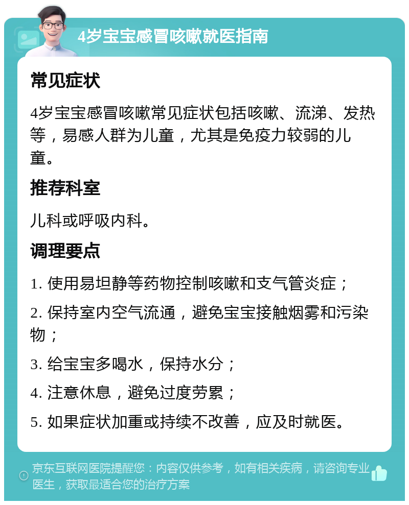 4岁宝宝感冒咳嗽就医指南 常见症状 4岁宝宝感冒咳嗽常见症状包括咳嗽、流涕、发热等，易感人群为儿童，尤其是免疫力较弱的儿童。 推荐科室 儿科或呼吸内科。 调理要点 1. 使用易坦静等药物控制咳嗽和支气管炎症； 2. 保持室内空气流通，避免宝宝接触烟雾和污染物； 3. 给宝宝多喝水，保持水分； 4. 注意休息，避免过度劳累； 5. 如果症状加重或持续不改善，应及时就医。