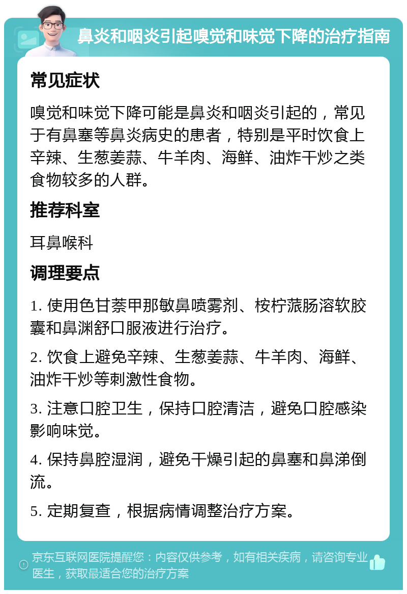 鼻炎和咽炎引起嗅觉和味觉下降的治疗指南 常见症状 嗅觉和味觉下降可能是鼻炎和咽炎引起的，常见于有鼻塞等鼻炎病史的患者，特别是平时饮食上辛辣、生葱姜蒜、牛羊肉、海鲜、油炸干炒之类食物较多的人群。 推荐科室 耳鼻喉科 调理要点 1. 使用色甘萘甲那敏鼻喷雾剂、桉柠蒎肠溶软胶囊和鼻渊舒口服液进行治疗。 2. 饮食上避免辛辣、生葱姜蒜、牛羊肉、海鲜、油炸干炒等刺激性食物。 3. 注意口腔卫生，保持口腔清洁，避免口腔感染影响味觉。 4. 保持鼻腔湿润，避免干燥引起的鼻塞和鼻涕倒流。 5. 定期复查，根据病情调整治疗方案。