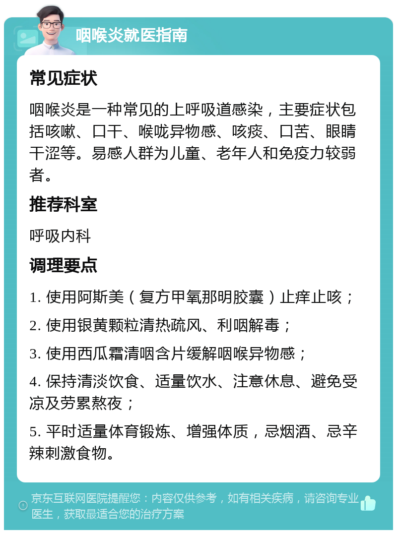 咽喉炎就医指南 常见症状 咽喉炎是一种常见的上呼吸道感染，主要症状包括咳嗽、口干、喉咙异物感、咳痰、口苦、眼睛干涩等。易感人群为儿童、老年人和免疫力较弱者。 推荐科室 呼吸内科 调理要点 1. 使用阿斯美（复方甲氧那明胶囊）止痒止咳； 2. 使用银黄颗粒清热疏风、利咽解毒； 3. 使用西瓜霜清咽含片缓解咽喉异物感； 4. 保持清淡饮食、适量饮水、注意休息、避免受凉及劳累熬夜； 5. 平时适量体育锻炼、增强体质，忌烟酒、忌辛辣刺激食物。