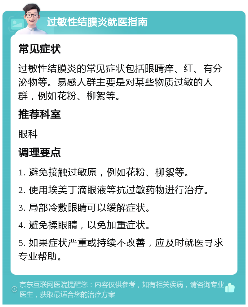 过敏性结膜炎就医指南 常见症状 过敏性结膜炎的常见症状包括眼睛痒、红、有分泌物等。易感人群主要是对某些物质过敏的人群，例如花粉、柳絮等。 推荐科室 眼科 调理要点 1. 避免接触过敏原，例如花粉、柳絮等。 2. 使用埃美丁滴眼液等抗过敏药物进行治疗。 3. 局部冷敷眼睛可以缓解症状。 4. 避免揉眼睛，以免加重症状。 5. 如果症状严重或持续不改善，应及时就医寻求专业帮助。