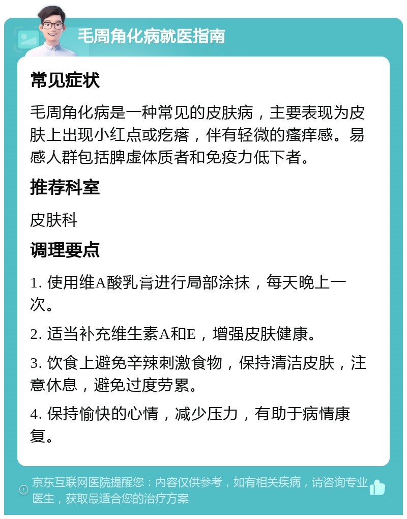 毛周角化病就医指南 常见症状 毛周角化病是一种常见的皮肤病，主要表现为皮肤上出现小红点或疙瘩，伴有轻微的瘙痒感。易感人群包括脾虚体质者和免疫力低下者。 推荐科室 皮肤科 调理要点 1. 使用维A酸乳膏进行局部涂抹，每天晚上一次。 2. 适当补充维生素A和E，增强皮肤健康。 3. 饮食上避免辛辣刺激食物，保持清洁皮肤，注意休息，避免过度劳累。 4. 保持愉快的心情，减少压力，有助于病情康复。