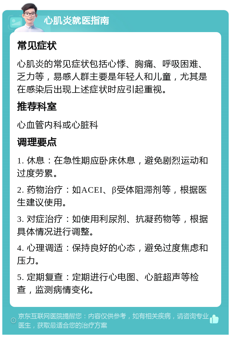 心肌炎就医指南 常见症状 心肌炎的常见症状包括心悸、胸痛、呼吸困难、乏力等，易感人群主要是年轻人和儿童，尤其是在感染后出现上述症状时应引起重视。 推荐科室 心血管内科或心脏科 调理要点 1. 休息：在急性期应卧床休息，避免剧烈运动和过度劳累。 2. 药物治疗：如ACEI、β受体阻滞剂等，根据医生建议使用。 3. 对症治疗：如使用利尿剂、抗凝药物等，根据具体情况进行调整。 4. 心理调适：保持良好的心态，避免过度焦虑和压力。 5. 定期复查：定期进行心电图、心脏超声等检查，监测病情变化。