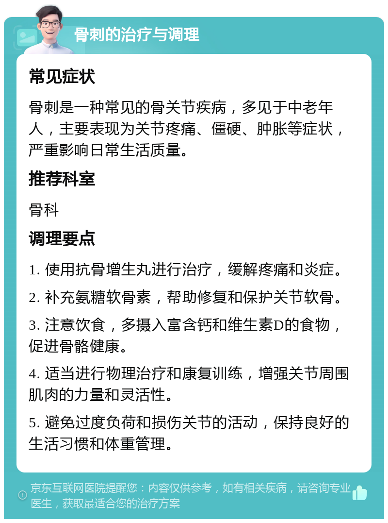 骨刺的治疗与调理 常见症状 骨刺是一种常见的骨关节疾病，多见于中老年人，主要表现为关节疼痛、僵硬、肿胀等症状，严重影响日常生活质量。 推荐科室 骨科 调理要点 1. 使用抗骨增生丸进行治疗，缓解疼痛和炎症。 2. 补充氨糖软骨素，帮助修复和保护关节软骨。 3. 注意饮食，多摄入富含钙和维生素D的食物，促进骨骼健康。 4. 适当进行物理治疗和康复训练，增强关节周围肌肉的力量和灵活性。 5. 避免过度负荷和损伤关节的活动，保持良好的生活习惯和体重管理。