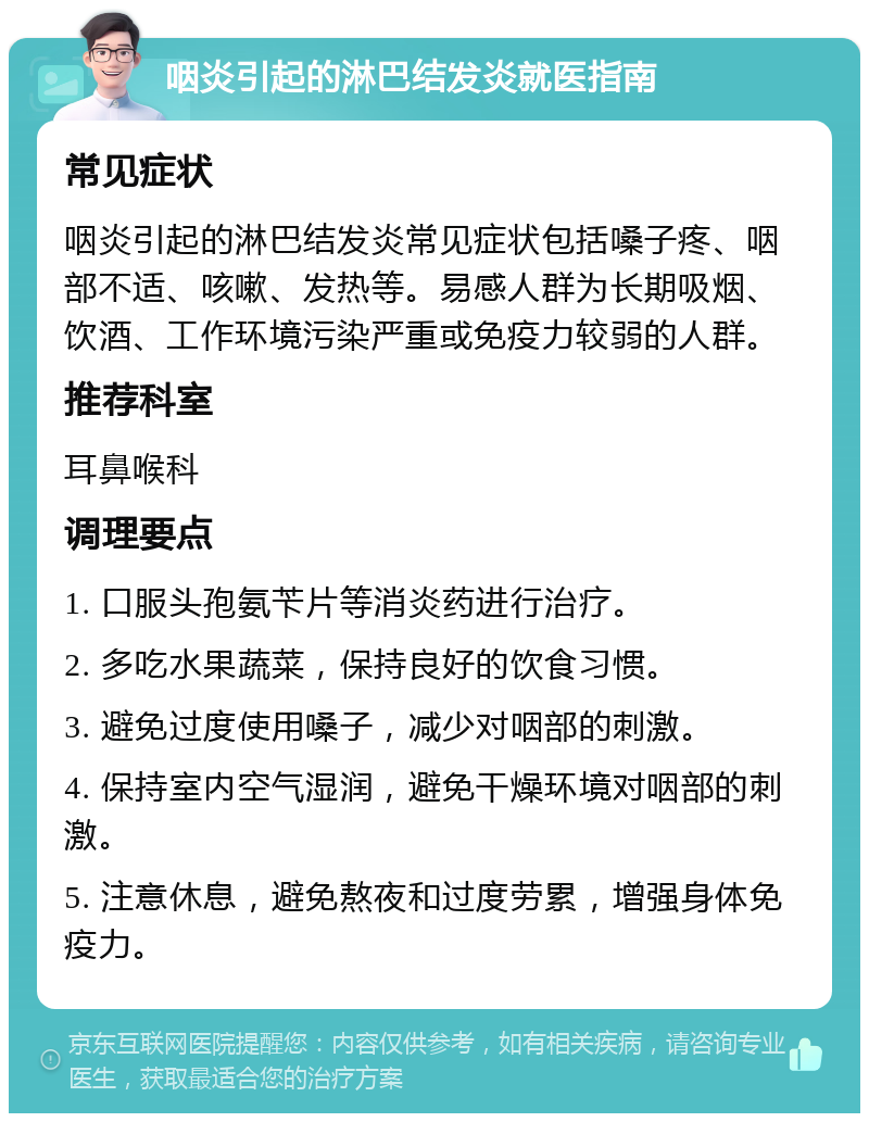 咽炎引起的淋巴结发炎就医指南 常见症状 咽炎引起的淋巴结发炎常见症状包括嗓子疼、咽部不适、咳嗽、发热等。易感人群为长期吸烟、饮酒、工作环境污染严重或免疫力较弱的人群。 推荐科室 耳鼻喉科 调理要点 1. 口服头孢氨苄片等消炎药进行治疗。 2. 多吃水果蔬菜，保持良好的饮食习惯。 3. 避免过度使用嗓子，减少对咽部的刺激。 4. 保持室内空气湿润，避免干燥环境对咽部的刺激。 5. 注意休息，避免熬夜和过度劳累，增强身体免疫力。