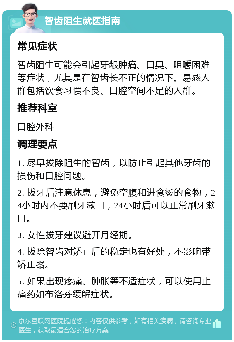 智齿阻生就医指南 常见症状 智齿阻生可能会引起牙龈肿痛、口臭、咀嚼困难等症状，尤其是在智齿长不正的情况下。易感人群包括饮食习惯不良、口腔空间不足的人群。 推荐科室 口腔外科 调理要点 1. 尽早拔除阻生的智齿，以防止引起其他牙齿的损伤和口腔问题。 2. 拔牙后注意休息，避免空腹和进食烫的食物，24小时内不要刷牙漱口，24小时后可以正常刷牙漱口。 3. 女性拔牙建议避开月经期。 4. 拔除智齿对矫正后的稳定也有好处，不影响带矫正器。 5. 如果出现疼痛、肿胀等不适症状，可以使用止痛药如布洛芬缓解症状。