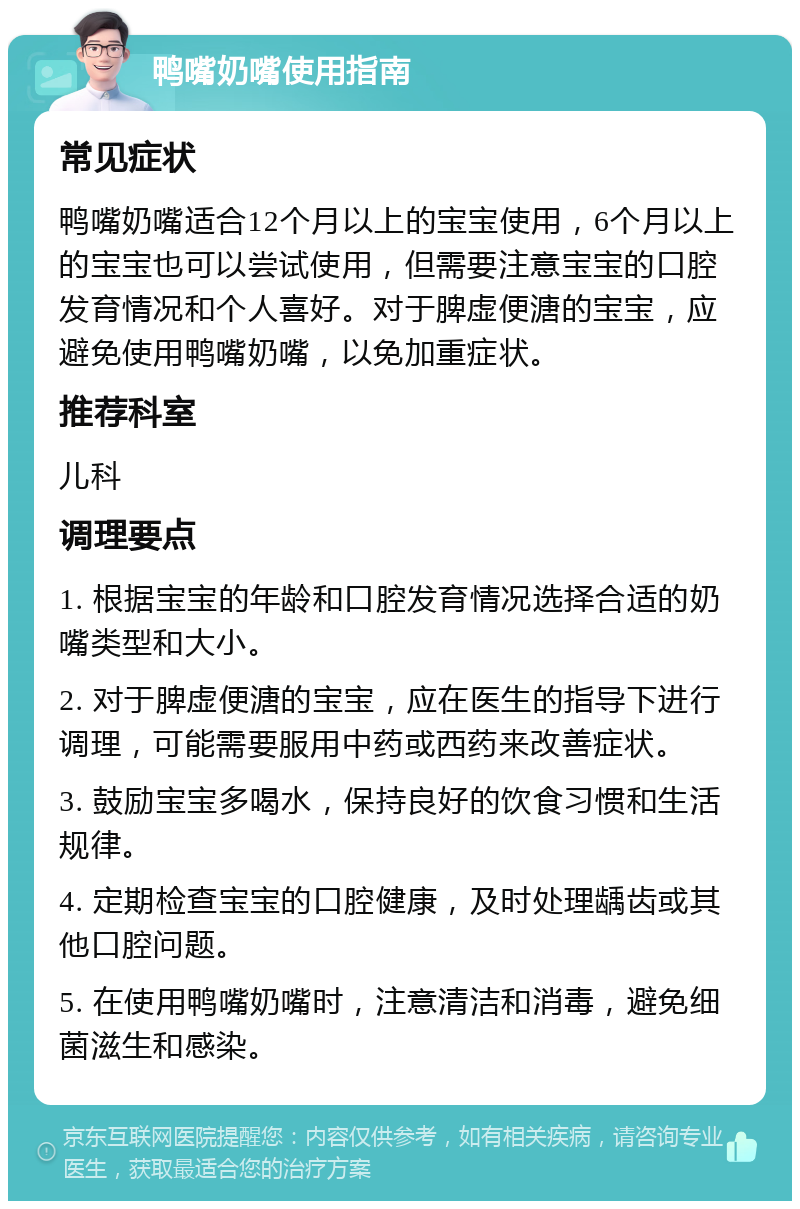 鸭嘴奶嘴使用指南 常见症状 鸭嘴奶嘴适合12个月以上的宝宝使用，6个月以上的宝宝也可以尝试使用，但需要注意宝宝的口腔发育情况和个人喜好。对于脾虚便溏的宝宝，应避免使用鸭嘴奶嘴，以免加重症状。 推荐科室 儿科 调理要点 1. 根据宝宝的年龄和口腔发育情况选择合适的奶嘴类型和大小。 2. 对于脾虚便溏的宝宝，应在医生的指导下进行调理，可能需要服用中药或西药来改善症状。 3. 鼓励宝宝多喝水，保持良好的饮食习惯和生活规律。 4. 定期检查宝宝的口腔健康，及时处理龋齿或其他口腔问题。 5. 在使用鸭嘴奶嘴时，注意清洁和消毒，避免细菌滋生和感染。