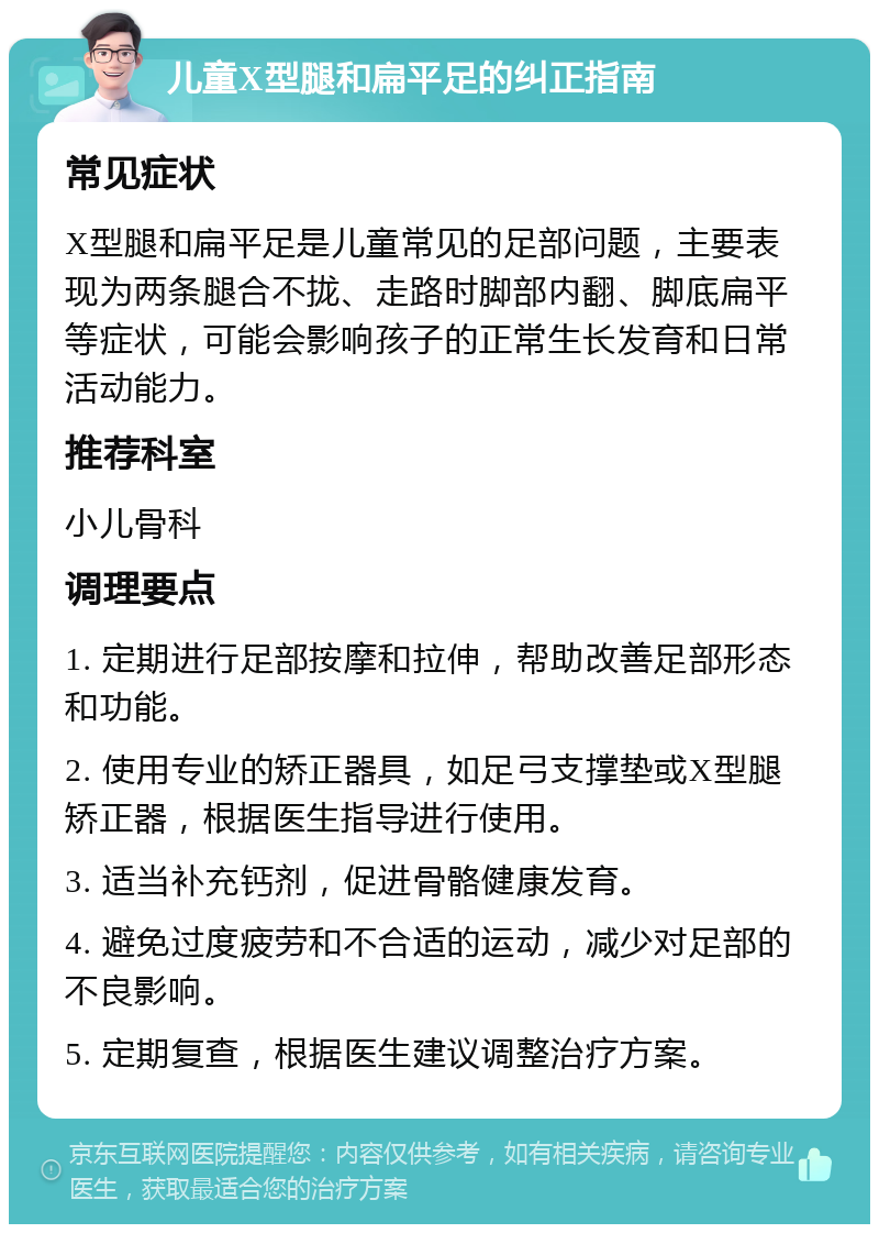 儿童X型腿和扁平足的纠正指南 常见症状 X型腿和扁平足是儿童常见的足部问题，主要表现为两条腿合不拢、走路时脚部内翻、脚底扁平等症状，可能会影响孩子的正常生长发育和日常活动能力。 推荐科室 小儿骨科 调理要点 1. 定期进行足部按摩和拉伸，帮助改善足部形态和功能。 2. 使用专业的矫正器具，如足弓支撑垫或X型腿矫正器，根据医生指导进行使用。 3. 适当补充钙剂，促进骨骼健康发育。 4. 避免过度疲劳和不合适的运动，减少对足部的不良影响。 5. 定期复查，根据医生建议调整治疗方案。